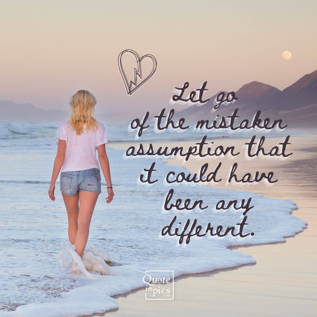 Let go of the mistaken assumption that it could have been any different