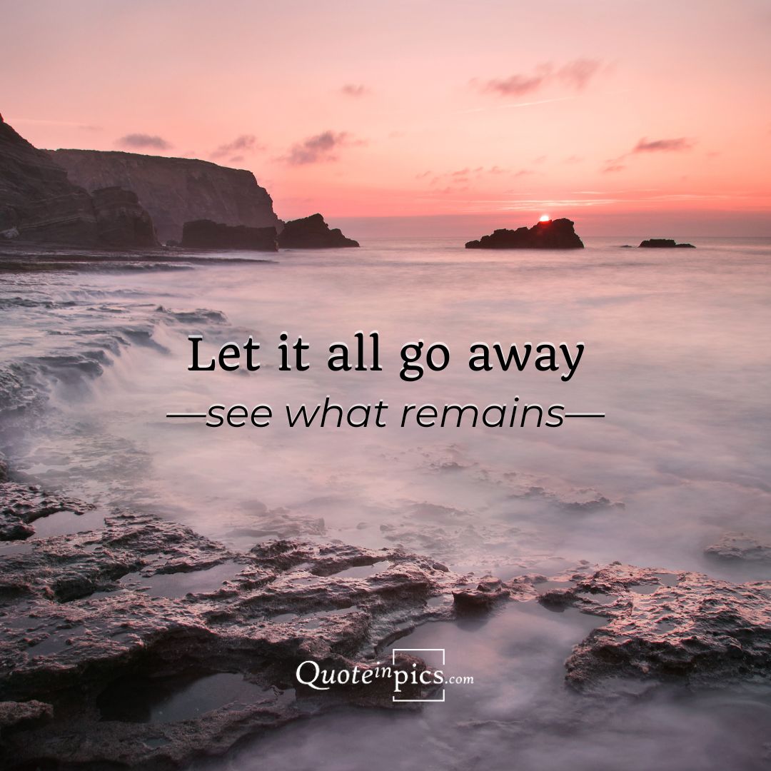 Let it all go away. See what remains.