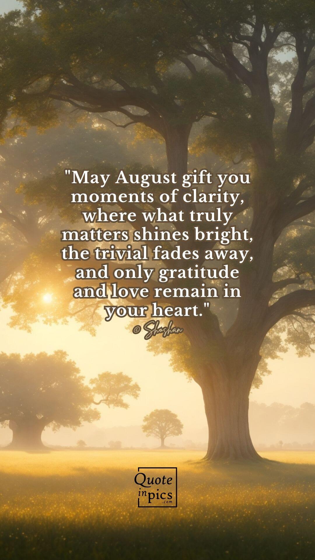 May August gift you moments of clarity, where what truly matters shines bright, the trivial fades away, and only gratitude and love remain in your heart.